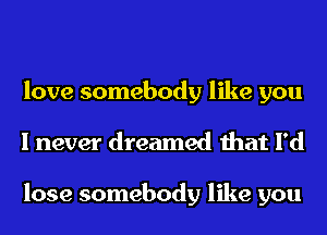 love somebody like you
I never dreamed that I'd

lose somebody like you