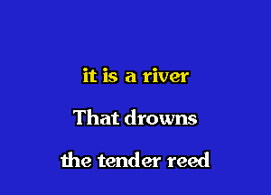it is a river

That drowns

1119 tender reed