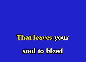 That leaves your

soul to bleed