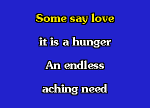 Some say love

it is a hunger

An endless

aching need
