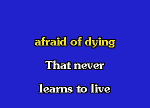 afraid of dying

That never

learns to live