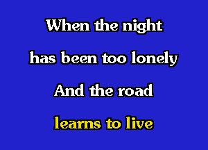 When the night

has been too lonely

And the road

learns to live