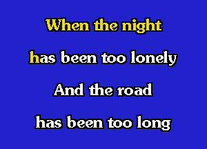 When the night
has been too lonely

And the road

has been too long