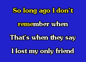 So long ago I don't
remember when
That's when they say

I lost my only friend