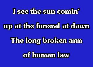 I see the sun comin'
up at the funeral at dawn
The long broken arm

of human law