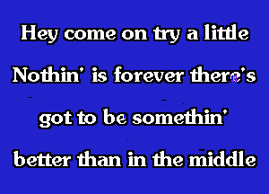 Hey come on try a little
Nothin' is forever there's
got to be somethin'

better than in the middle