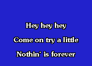 Hey hey hey

Come on try a little

Nothin' is forever