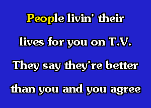 People livin' their
lives for you on T.V.
They say they're better

than you and you agree