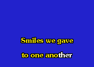 Smiles we gave

to one another