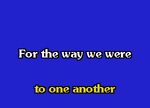 For the way we were

to one another