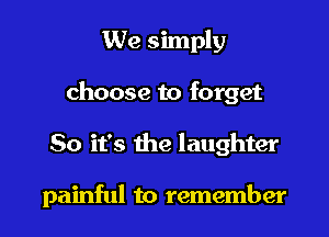 We simply
choose to forget
So it's the laughter

painful to remember