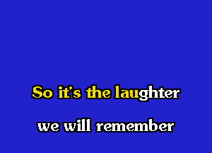 So it's the laughter

we will remember