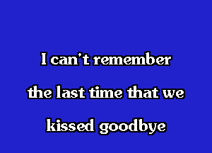 I can't remember

the last time that we

kissed goodbye