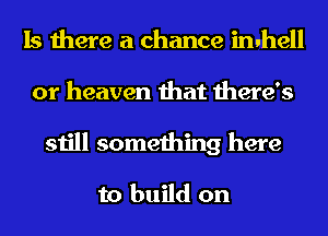 Is there a chance inuhell
or heaven that there's
still something here

to build on