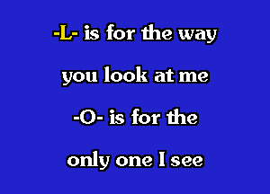 -L- is for the way

you look at me
-O- is for the

only one I see