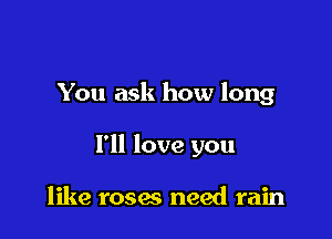 You ask how long

I'll love you

like roses need rain