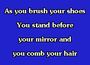 AS you brush your shoes
You stand before
your mirror and

you comb your hair