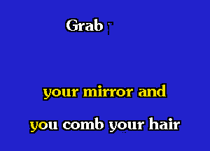 your mirror and

you comb your hair