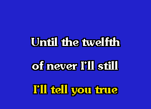 Until the twelfth

of never I'll still

I'll tell you true