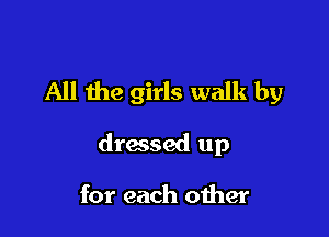 All the girls walk by

dressed up

for each other
