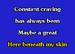 Constant craving
has always been
Maybe a great

Here beneath my skin