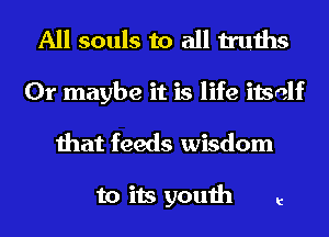 All souls to all truths
Or maybe it is life itself
that feeds wisdom

to its youth t