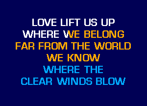 LOVE LIFT US UP
WHERE WE BELONG
FAR FROM THE WORLD
WE KNOW
WHERE THE
CLEAR WINDS BLOW