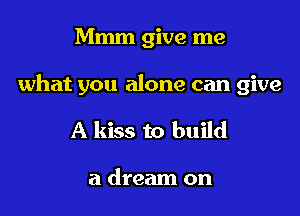 Mmm give me

what you alone can give

A kiss to build

a dream on