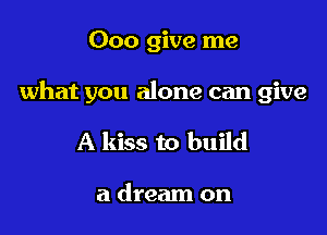 Ooo give me

what you alone can give

A kiss to build

a dream on