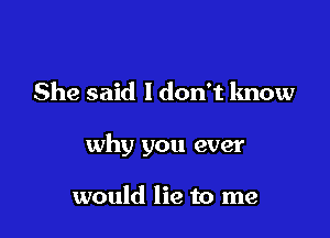 She said 1 don't know

why you ever

would lie to me