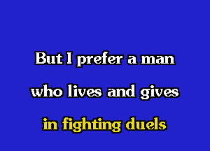 But I prefer a man

who lives and gives

in fighiing duels