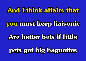 And I think affairs that

you must keep liaisonic
Are better bets if little

pets get big baguettes