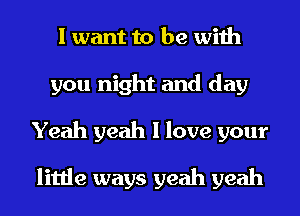 I want to be with
you night and day
Yeah yeah I love your

little ways yeah yeah