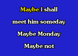 Maybe I shall

meet him someday

Maybe Monday

Maybe not