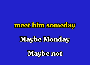 meet him someday

Maybe Monday

Maybe not