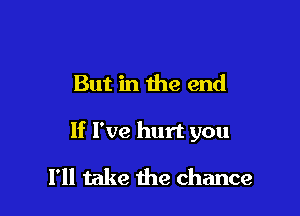 But in the end

If I've hurt you

I'll take the chance