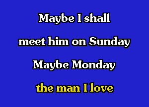 Maybe I shall

meet him on Sunday

Maybe Monday

the man I love