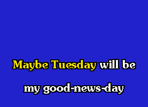 Maybe Tuwday will be

my good-news-day