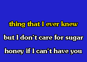 thing that I ever knew
but I don't care for sugar

honey if I can't have you