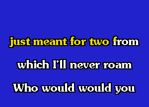 just meant for two from
which I'll never roam

Who would would you