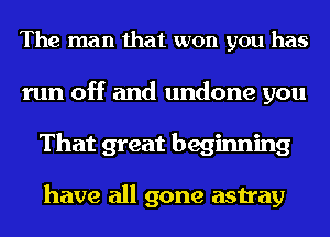 The man that won you has
run off and undone you
That great beginning

have all gone astray