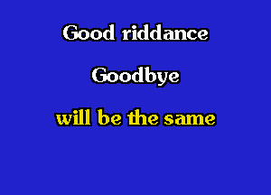 Good riddance

Goodbye

will be the same