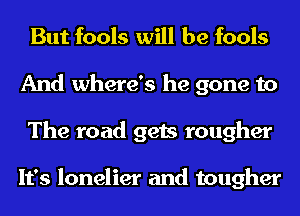 But fools will be fools
And where's he gone to
The road gets rougher

It's lonelier and tougher