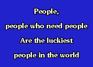 People,

people who need people

Are the luckiast

people in the world