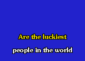 Are the luckiast

people in the world