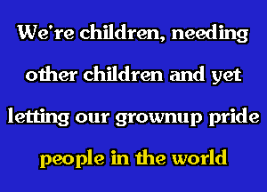 We're children, needing
other children and yet
letting our grownup pride

people in the world