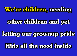 We're children, needing
other children and yet

letting our grownup pride
Hide all the need inside