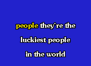 people they're the

luckiest people

in the world