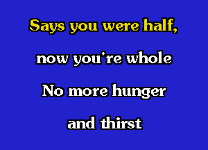 Says you were half,

now you're whole
No more hunger

and thirst