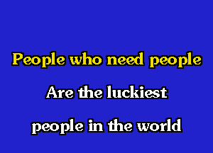 People who need people

Are the luckiast

people in the world